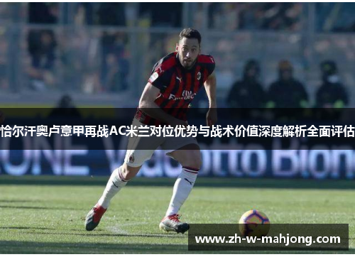 恰尔汗奥卢意甲再战AC米兰对位优势与战术价值深度解析全面评估 恰尔汗奥卢意甲再战AC米兰对位优势与战术价值深度解析全面评估