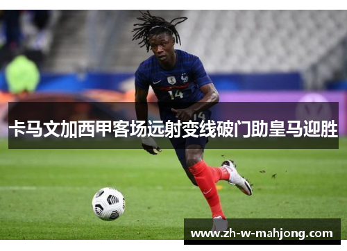 卡马文加西甲客场远射变线破门助皇马迎胜 卡马文加西甲客场远射变线破门助皇马迎胜
