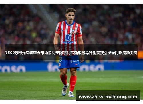 7500万欧元震动转会市场朱利安阿尔瓦雷斯加盟马德里竞技引发豪门格局新变局